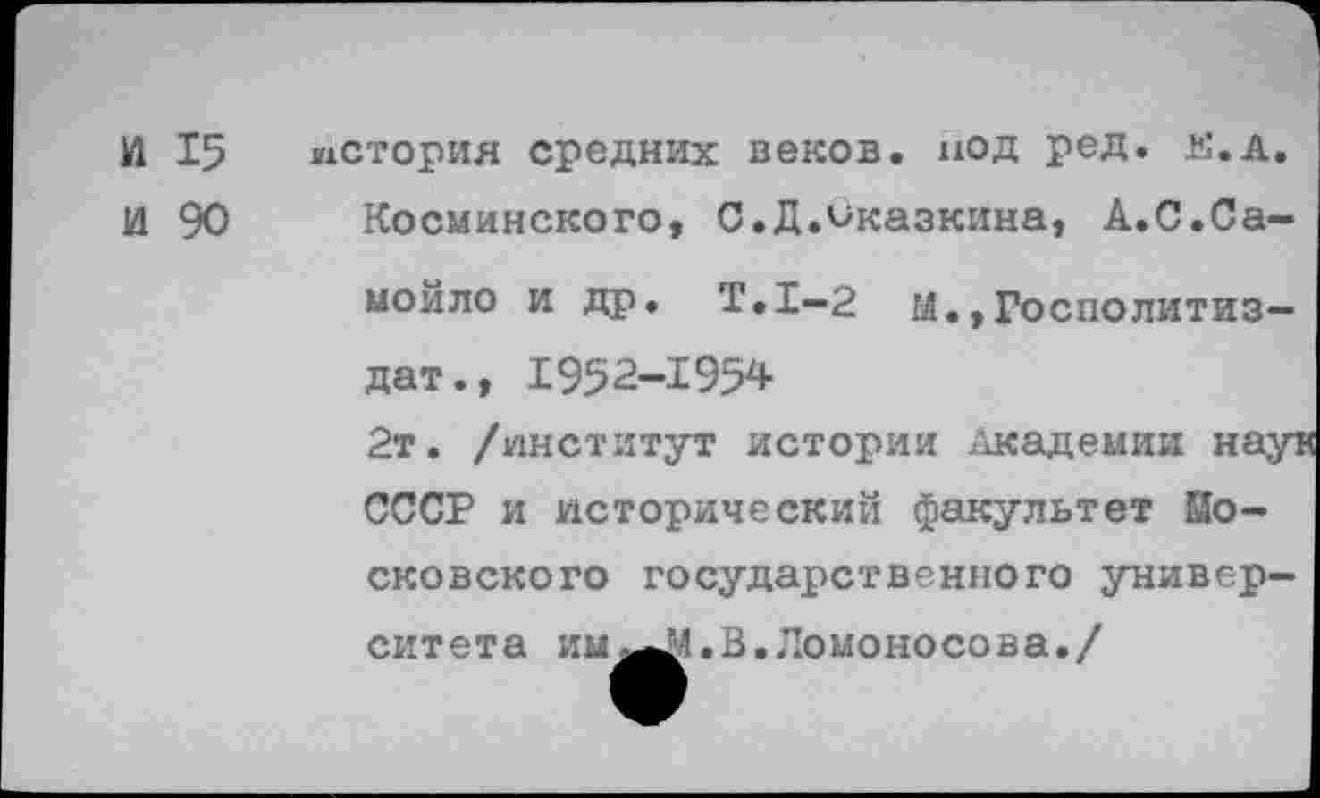 ﻿И 15 история средних веков, под ред. й.д.
И 90 Косминского, С.Д.оказкина, А.С.Са-
мойло и др. Т.1-2 ы.,Госполитиз-дат., 1952-1954
2т. /институт истории Академии наук СССР и исторический факультет Московского государственного университета им ^1. В. Ломоносова./